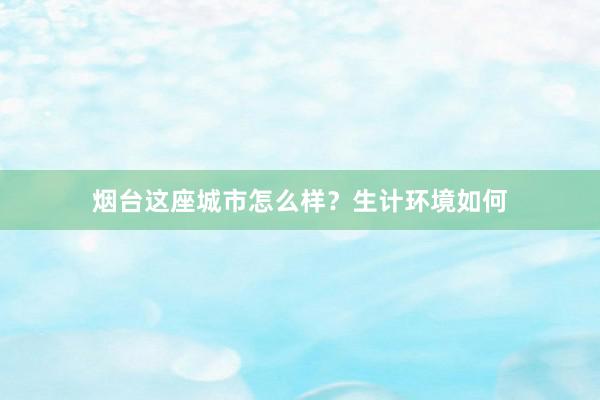 烟台这座城市怎么样？生计环境如何