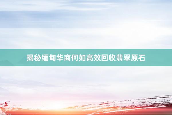 揭秘缅甸华商何如高效回收翡翠原石