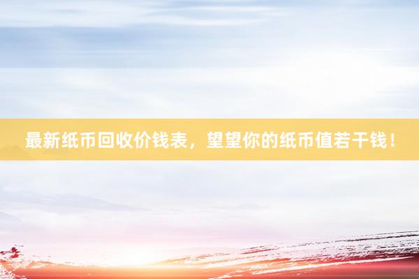 最新纸币回收价钱表,望望你的纸币值若干钱!