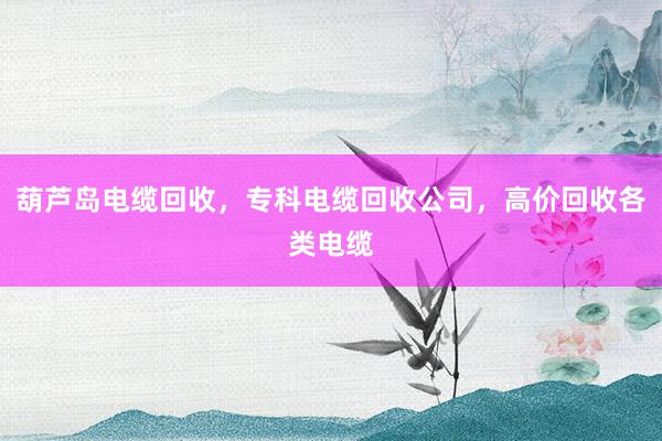 葫芦岛电缆回收,专科电缆回收公司,高价回收各类电缆